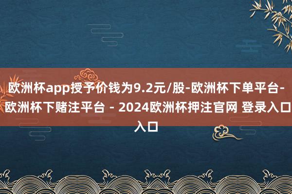 欧洲杯app授予价钱为9.2元/股-欧洲杯下单平台- 欧洲杯下赌注平台 - 2024欧洲杯押注官网 登录入口