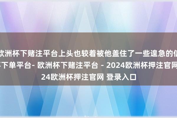 欧洲杯下赌注平台上头也较着被他盖住了一些遑急的信息-欧洲杯下单平台- 欧洲杯下赌注平台 - 2024欧洲杯押注官网 登录入口