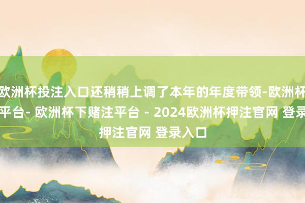 欧洲杯投注入口还稍稍上调了本年的年度带领-欧洲杯下单平台- 欧洲杯下赌注平台 - 2024欧洲杯押注官网 登录入口