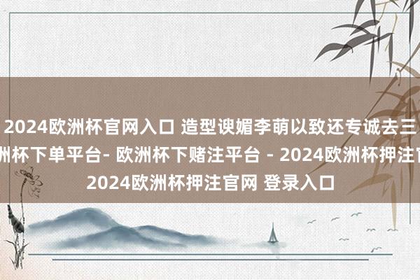 2024欧洲杯官网入口 造型谀媚李萌以致还专诚去三星堆闭关-欧洲杯下单平台- 欧洲杯下赌注平台 - 2024欧洲杯押注官网 登录入口