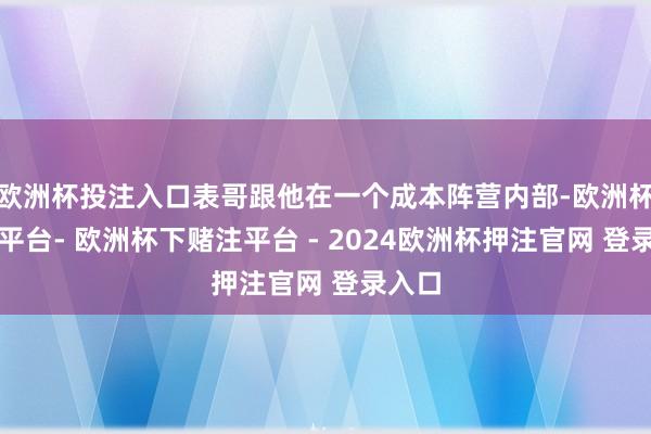 欧洲杯投注入口表哥跟他在一个成本阵营内部-欧洲杯下单平台- 欧洲杯下赌注平台 - 2024欧洲杯押注官网 登录入口