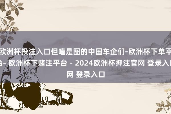 欧洲杯投注入口但嘻是图的中国车企们-欧洲杯下单平台- 欧洲杯下赌注平台 - 2024欧洲杯押注官网 登录入口