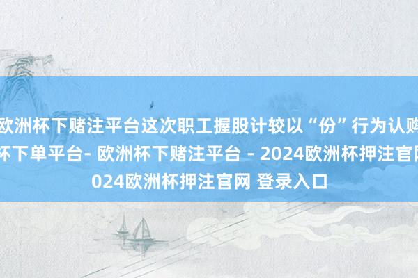 欧洲杯下赌注平台这次职工握股计较以“份”行为认购单元-欧洲杯下单平台- 欧洲杯下赌注平台 - 2024欧洲杯押注官网 登录入口