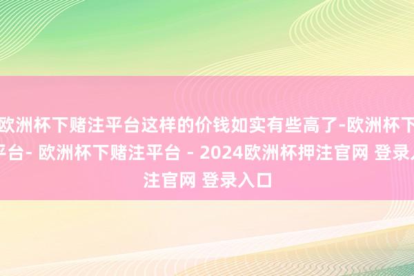 欧洲杯下赌注平台这样的价钱如实有些高了-欧洲杯下单平台- 欧洲杯下赌注平台 - 2024欧洲杯押注官网 登录入口