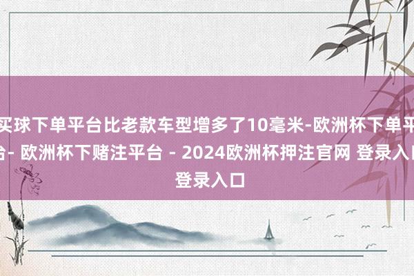 买球下单平台比老款车型增多了10毫米-欧洲杯下单平台- 欧洲杯下赌注平台 - 2024欧洲杯押注官网 登录入口