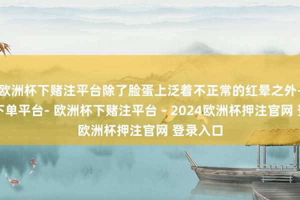 欧洲杯下赌注平台除了脸蛋上泛着不正常的红晕之外-欧洲杯下单平台- 欧洲杯下赌注平台 - 2024欧洲杯押注官网 登录入口