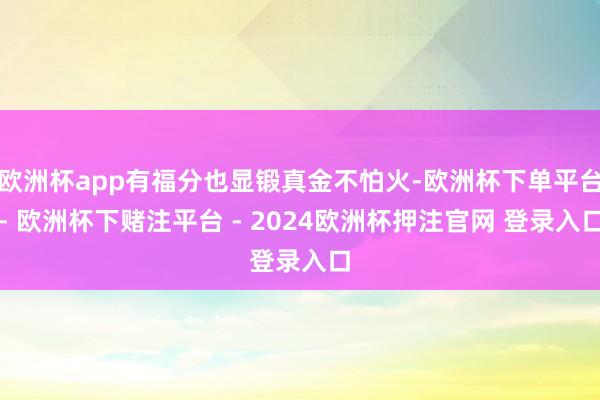 欧洲杯app有福分也显锻真金不怕火-欧洲杯下单平台- 欧洲杯下赌注平台 - 2024欧洲杯押注官网 登录入口