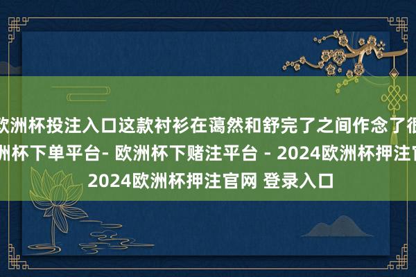 欧洲杯投注入口这款衬衫在蔼然和舒完了之间作念了很好的均衡-欧洲杯下单平台- 欧洲杯下赌注平台 - 2024欧洲杯押注官网 登录入口