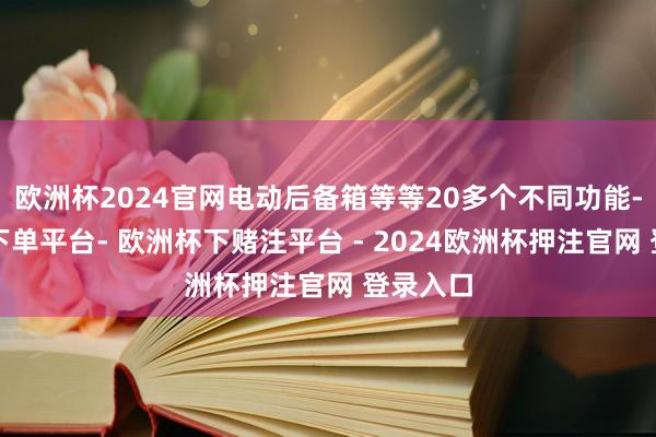 欧洲杯2024官网电动后备箱等等20多个不同功能-欧洲杯下单平台- 欧洲杯下赌注平台 - 2024欧洲杯押注官网 登录入口