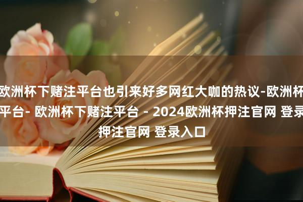 欧洲杯下赌注平台也引来好多网红大咖的热议-欧洲杯下单平台- 欧洲杯下赌注平台 - 2024欧洲杯押注官网 登录入口