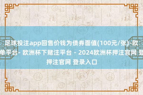 足球投注app回售价钱为债券面值(100元/张)-欧洲杯下单平台- 欧洲杯下赌注平台 - 2024欧洲杯押注官网 登录入口