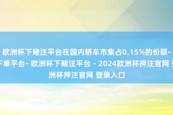 欧洲杯下赌注平台在国内轿车市集占0.15%的份额-欧洲杯下单平台- 欧洲杯下赌注平台 - 2024欧洲杯押注官网 登录入口