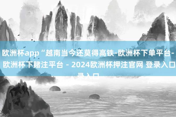 欧洲杯app“越南当今还莫得高铁-欧洲杯下单平台- 欧洲杯下赌注平台 - 2024欧洲杯押注官网 登录入口