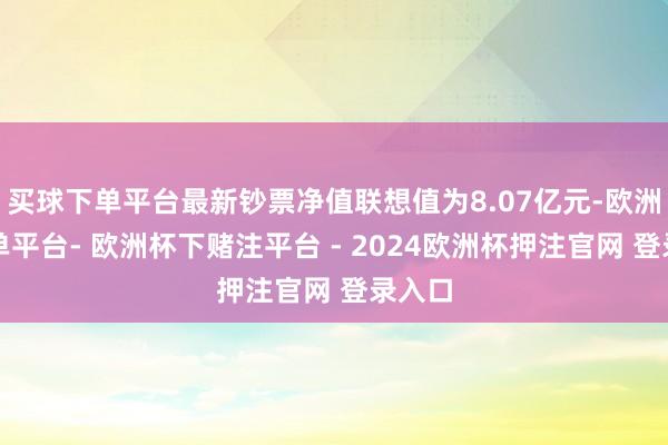 买球下单平台最新钞票净值联想值为8.07亿元-欧洲杯下单平台- 欧洲杯下赌注平台 - 2024欧洲杯押注官网 登录入口