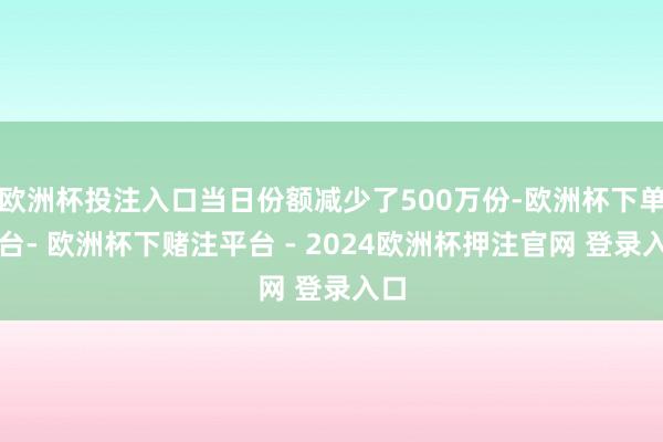 欧洲杯投注入口当日份额减少了500万份-欧洲杯下单平台- 欧洲杯下赌注平台 - 2024欧洲杯押注官网 登录入口