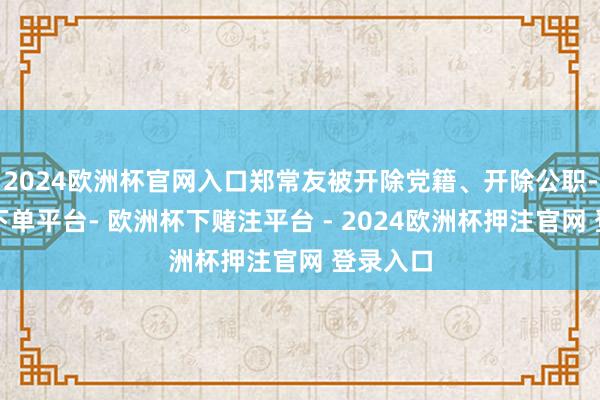 2024欧洲杯官网入口郑常友被开除党籍、开除公职-欧洲杯下单平台- 欧洲杯下赌注平台 - 2024欧洲杯押注官网 登录入口