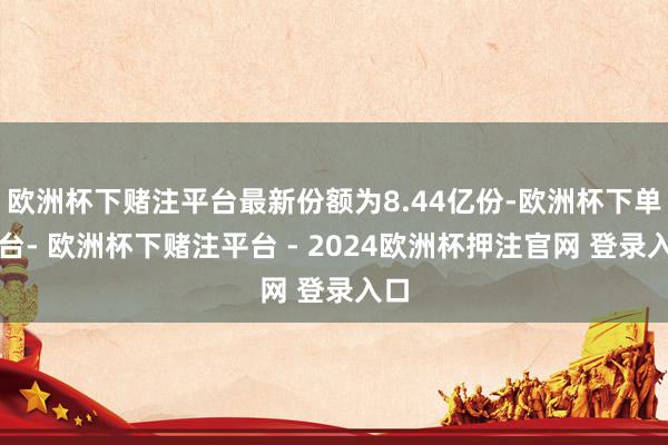 欧洲杯下赌注平台最新份额为8.44亿份-欧洲杯下单平台- 欧洲杯下赌注平台 - 2024欧洲杯押注官网 登录入口