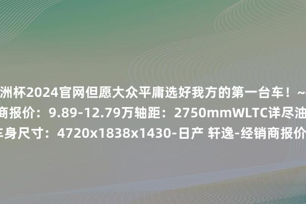 欧洲杯2024官网但愿大众平庸选好我方的第一台车！~~~~-长安UNI-V-经销商报价：9.89-12.79万轴距：2750mmWLTC详尽油耗：6.37-6.9L车身尺寸：4720x1838x1430-日产 轩逸-经销商报价：7.36-15.69万轴距：2700mmWLTC详尽油耗：5.94L车身尺寸：4631x1760x1503-人人 朗逸-经销商报价：8.00-12.29万轴距：2688mm