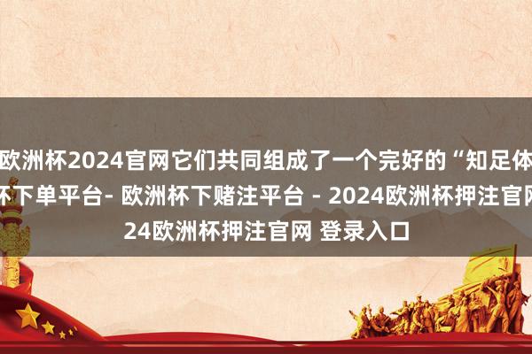 欧洲杯2024官网它们共同组成了一个完好的“知足体验”-欧洲杯下单平台- 欧洲杯下赌注平台 - 2024欧洲杯押注官网 登录入口