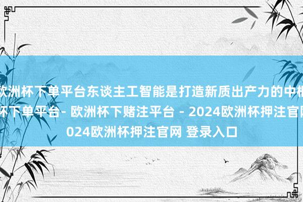 欧洲杯下单平台东谈主工智能是打造新质出产力的中枢引擎-欧洲杯下单平台- 欧洲杯下赌注平台 - 2024欧洲杯押注官网 登录入口