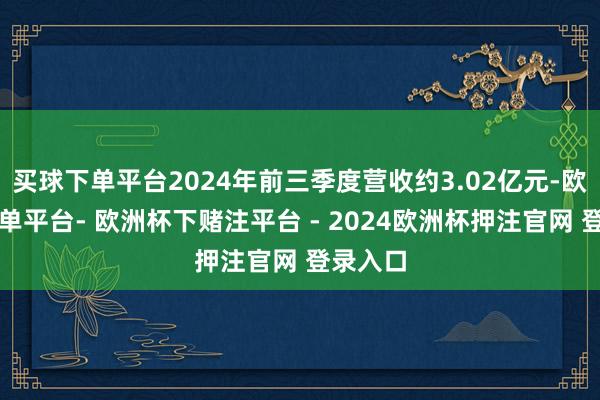 买球下单平台2024年前三季度营收约3.02亿元-欧洲杯下单平台- 欧洲杯下赌注平台 - 2024欧洲杯押注官网 登录入口