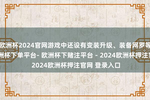 欧洲杯2024官网游戏中还设有变装升级、装备网罗等RPG元素-欧洲杯下单平台- 欧洲杯下赌注平台 - 2024欧洲杯押注官网 登录入口