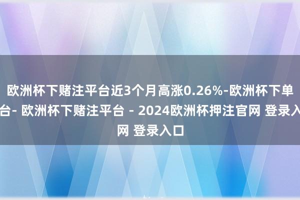 欧洲杯下赌注平台近3个月高涨0.26%-欧洲杯下单平台- 欧洲杯下赌注平台 - 2024欧洲杯押注官网 登录入口