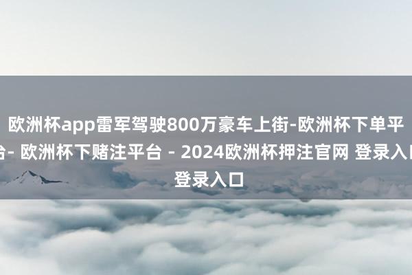 欧洲杯app雷军驾驶800万豪车上街-欧洲杯下单平台- 欧洲杯下赌注平台 - 2024欧洲杯押注官网 登录入口