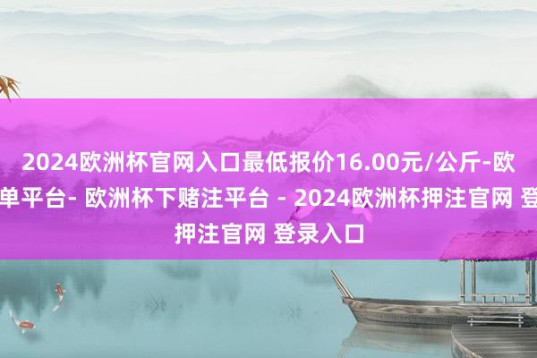 2024欧洲杯官网入口最低报价16.00元/公斤-欧洲杯下单平台- 欧洲杯下赌注平台 - 2024欧洲杯押注官网 登录入口