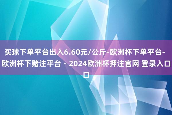 买球下单平台出入6.60元/公斤-欧洲杯下单平台- 欧洲杯下赌注平台 - 2024欧洲杯押注官网 登录入口