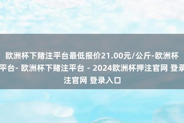 欧洲杯下赌注平台最低报价21.00元/公斤-欧洲杯下单平台- 欧洲杯下赌注平台 - 2024欧洲杯押注官网 登录入口