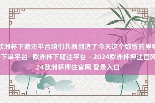 欧洲杯下赌注平台咱们共同创造了今天这个弥留的里程碑-欧洲杯下单平台- 欧洲杯下赌注平台 - 2024欧洲杯押注官网 登录入口