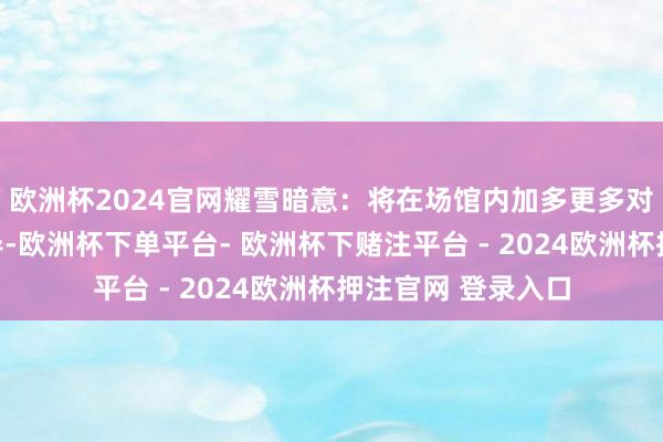 欧洲杯2024官网耀雪暗意：将在场馆内加多更多对于滑雪的风险领导-欧洲杯下单平台- 欧洲杯下赌注平台 - 2024欧洲杯押注官网 登录入口