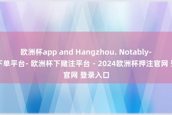 欧洲杯app and Hangzhou. Notably-欧洲杯下单平台- 欧洲杯下赌注平台 - 2024欧洲杯押注官网 登录入口