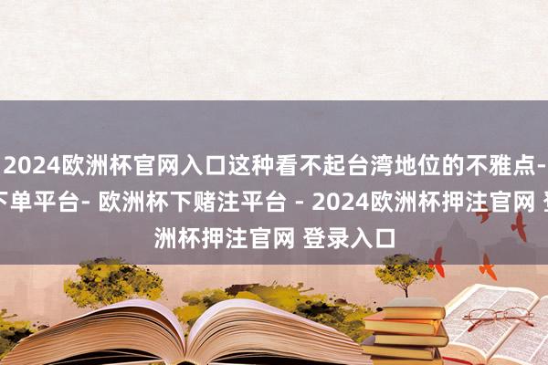 2024欧洲杯官网入口这种看不起台湾地位的不雅点-欧洲杯下单平台- 欧洲杯下赌注平台 - 2024欧洲杯押注官网 登录入口