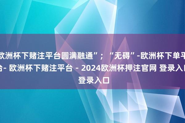 欧洲杯下赌注平台圆满融通”；“无碍”-欧洲杯下单平台- 欧洲杯下赌注平台 - 2024欧洲杯押注官网 登录入口