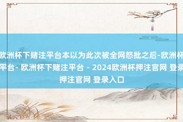 欧洲杯下赌注平台本以为此次被全网怒批之后-欧洲杯下单平台- 欧洲杯下赌注平台 - 2024欧洲杯押注官网 登录入口