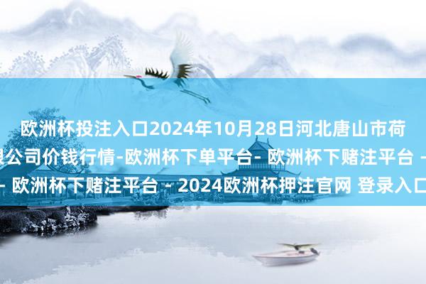 欧洲杯投注入口2024年10月28日河北唐山市荷花坑阛阓操办处理有限公司价钱行情-欧洲杯下单平台- 欧洲杯下赌注平台 - 2024欧洲杯押注官网 登录入口