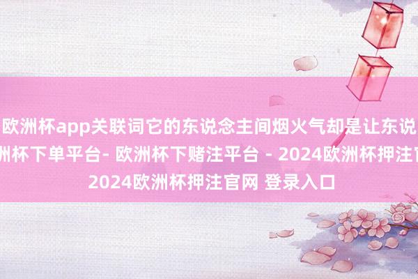 欧洲杯app关联词它的东说念主间烟火气却是让东说念主流量-欧洲杯下单平台- 欧洲杯下赌注平台 - 2024欧洲杯押注官网 登录入口