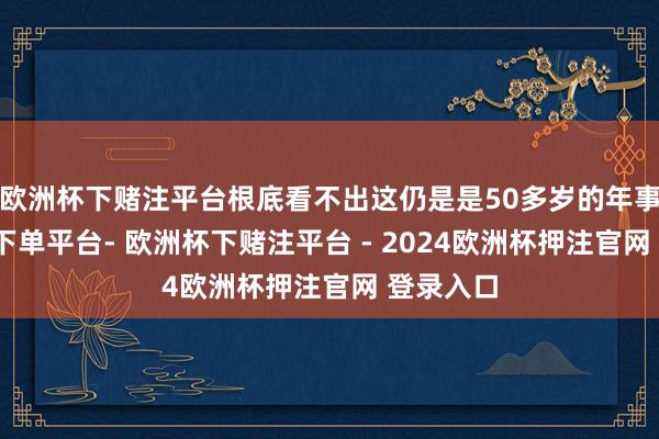 欧洲杯下赌注平台根底看不出这仍是是50多岁的年事-欧洲杯下单平台- 欧洲杯下赌注平台 - 2024欧洲杯押注官网 登录入口