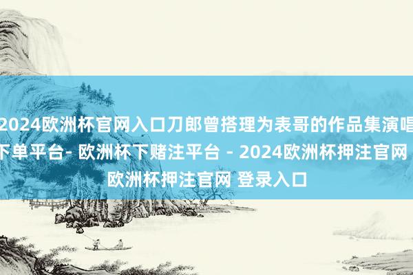 2024欧洲杯官网入口刀郎曾搭理为表哥的作品集演唱-欧洲杯下单平台- 欧洲杯下赌注平台 - 2024欧洲杯押注官网 登录入口