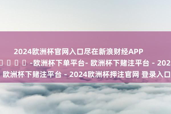 2024欧洲杯官网入口尽在新浪财经APP            													-欧洲杯下单平台- 欧洲杯下赌注平台 - 2024欧洲杯押注官网 登录入口