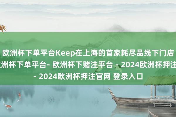 欧洲杯下单平台Keep在上海的首家耗尽品线下门店已盘算月余-欧洲杯下单平台- 欧洲杯下赌注平台 - 2024欧洲杯押注官网 登录入口