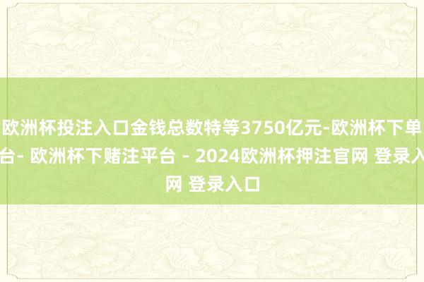 欧洲杯投注入口金钱总数特等3750亿元-欧洲杯下单平台- 欧洲杯下赌注平台 - 2024欧洲杯押注官网 登录入口