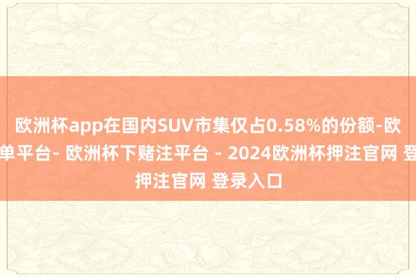 欧洲杯app在国内SUV市集仅占0.58%的份额-欧洲杯下单平台- 欧洲杯下赌注平台 - 2024欧洲杯押注官网 登录入口