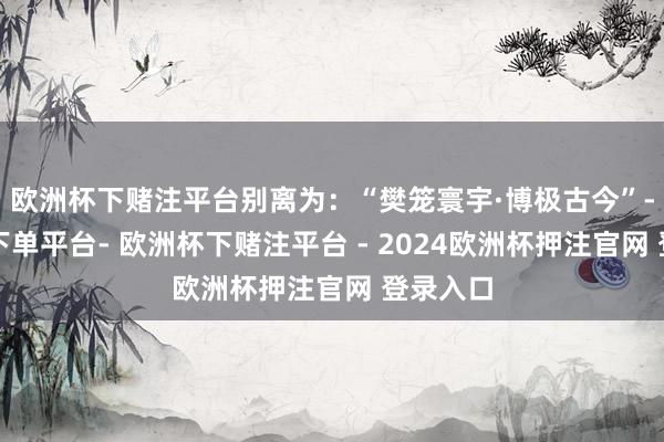 欧洲杯下赌注平台别离为：“樊笼寰宇·博极古今”-欧洲杯下单平台- 欧洲杯下赌注平台 - 2024欧洲杯押注官网 登录入口