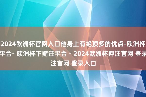 2024欧洲杯官网入口他身上有绝顶多的优点-欧洲杯下单平台- 欧洲杯下赌注平台 - 2024欧洲杯押注官网 登录入口