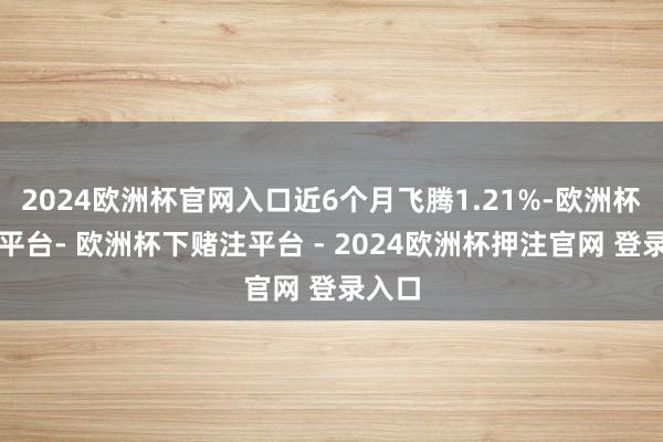 2024欧洲杯官网入口近6个月飞腾1.21%-欧洲杯下单平台- 欧洲杯下赌注平台 - 2024欧洲杯押注官网 登录入口