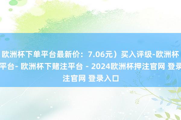 欧洲杯下单平台最新价：7.06元）买入评级-欧洲杯下单平台- 欧洲杯下赌注平台 - 2024欧洲杯押注官网 登录入口