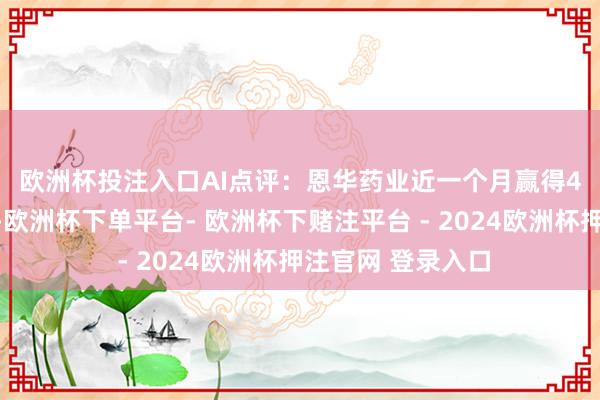 欧洲杯投注入口　　AI点评：恩华药业近一个月赢得4份券商研报良善-欧洲杯下单平台- 欧洲杯下赌注平台 - 2024欧洲杯押注官网 登录入口